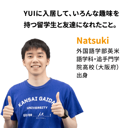 YUIに入居して、いろんな趣味を持つ留学生と友達になれたこと。Natsuki：外国語学部英米語学科・追手門学院高校（大阪府）出身