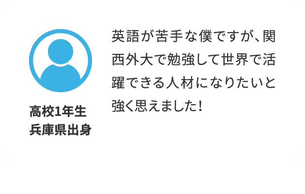 高校1年生/兵庫県出身：英語が苦手な僕ですが、関西外大で勉強して世界で活躍できる人材になりたいと強く思えました！