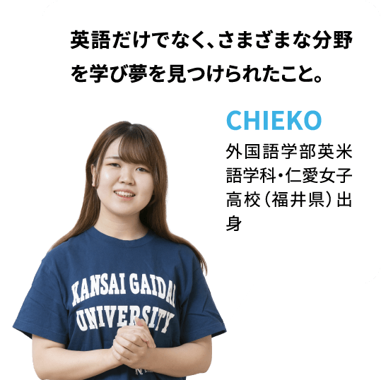 英語だけでなく、さまざまな分野を学び夢を見つけられたこと。CHIEKO：外国語学部英米語学科・仁愛女子高校（福井県）出身