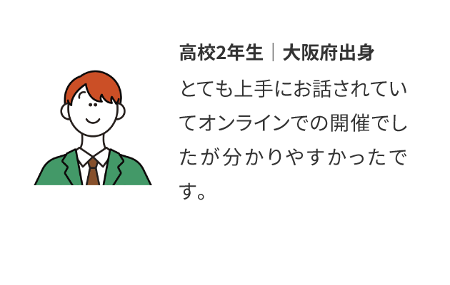 高校2年生│大阪府出身：とても上手にお話されていてオンラインでの開催でしたが分かりやすかったです。