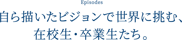 Episodes 自ら描いたビジョンで世界に挑む、在校生・卒業生たち。